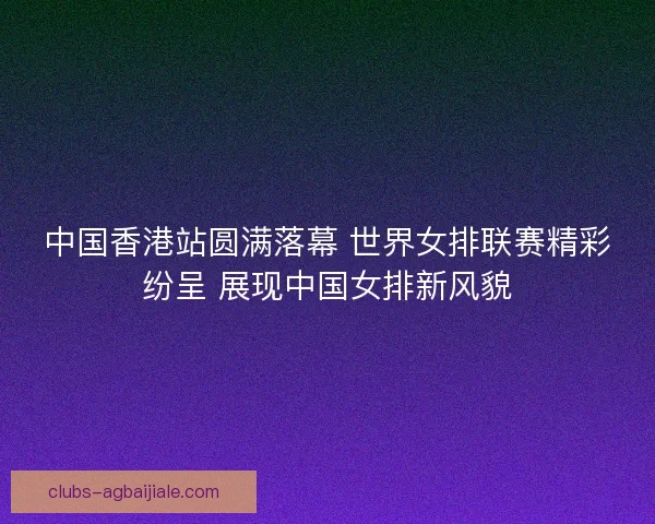 中国香港站圆满落幕 世界女排联赛精彩纷呈 展现中国女排新风貌